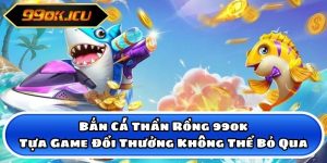 Bắn Cá Thần Rồng 99ok - Tựa Game Đổi Thưởng Không Thể Bỏ Qua